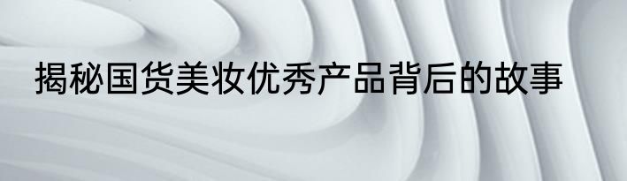 揭秘国货美妆优秀产品背后的故事
