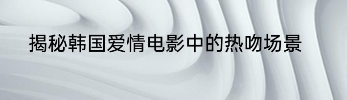 揭秘韩国爱情电影中的热吻场景