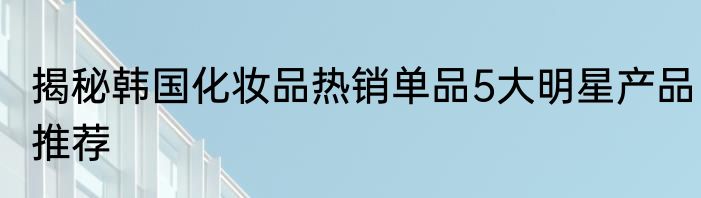 揭秘韩国化妆品热销单品5大明星产品推荐