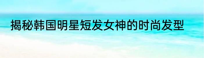 揭秘韩国明星短发女神的时尚发型