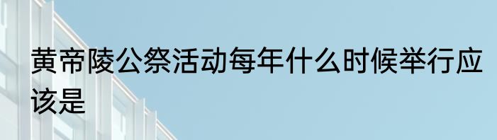 黄帝陵公祭活动每年什么时候举行应该是