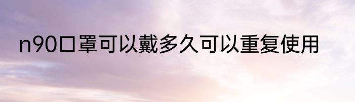 n90口罩可以戴多久可以重复使用