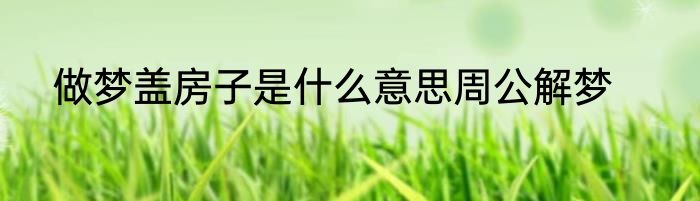 做梦盖房子是什么意思周公解梦