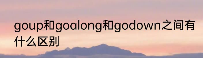 goup和goalong和godown之间有什么区别