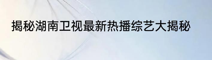 揭秘湖南卫视最新热播综艺大揭秘