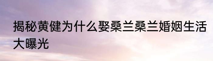 揭秘黄健为什么娶桑兰桑兰婚姻生活大曝光