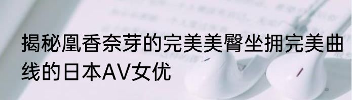 揭秘凰香奈芽的完美美臀坐拥完美曲线的日本AV女优
