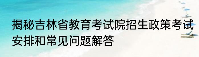 揭秘吉林省教育考试院招生政策考试安排和常见问题解答