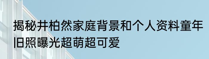 揭秘井柏然家庭背景和个人资料童年旧照曝光超萌超可爱