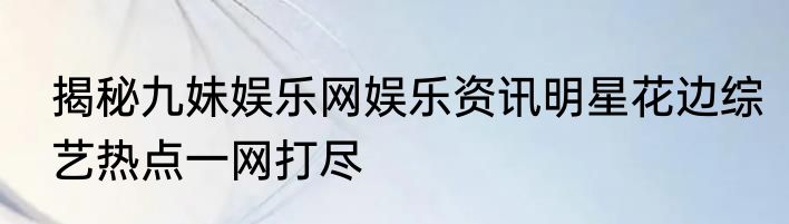 揭秘九妹娱乐网娱乐资讯明星花边综艺热点一网打尽