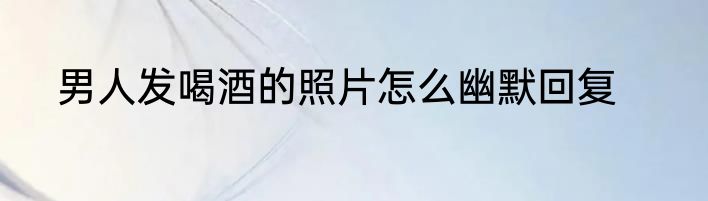 男人发喝酒的照片怎么幽默回复
