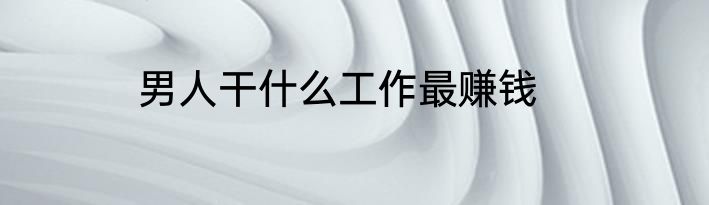 男人干什么工作最赚钱