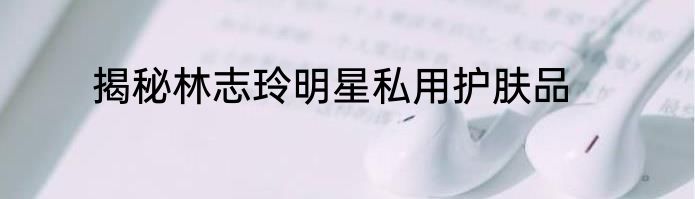 揭秘林志玲明星私用护肤品