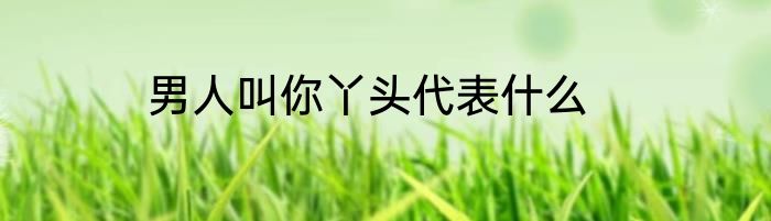 男人叫你丫头代表什么
