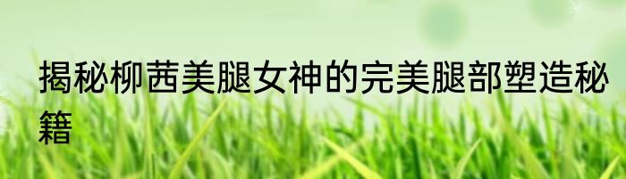 揭秘柳茜美腿女神的完美腿部塑造秘籍