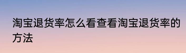 淘宝退货率怎么看查看淘宝退货率的方法