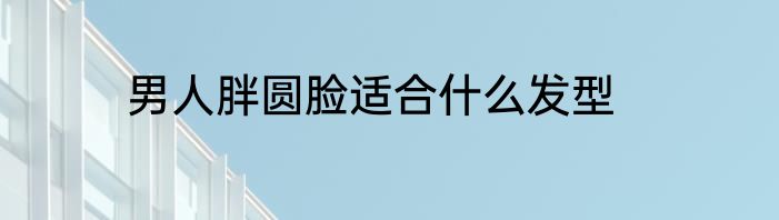 男人胖圆脸适合什么发型