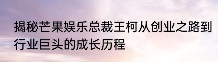 揭秘芒果娱乐总裁王柯从创业之路到行业巨头的成长历程