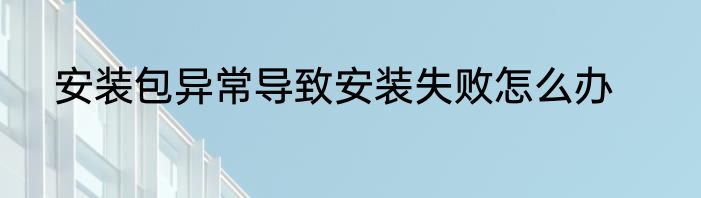 安装包异常导致安装失败怎么办