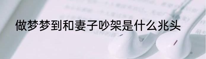 做梦梦到和妻子吵架是什么兆头