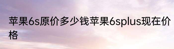 苹果6s原价多少钱苹果6splus现在价格