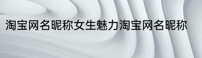 淘宝网名昵称女生魅力淘宝网名昵称