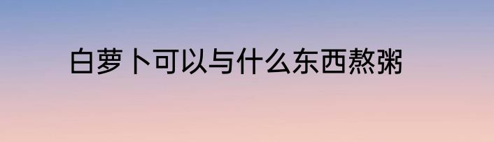 白萝卜可以与什么东西熬粥