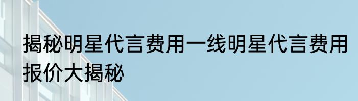 揭秘明星代言费用一线明星代言费用报价大揭秘