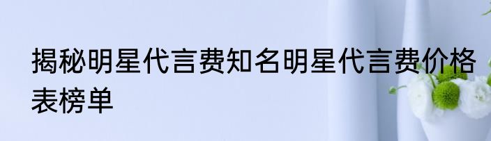 揭秘明星代言费知名明星代言费价格表榜单