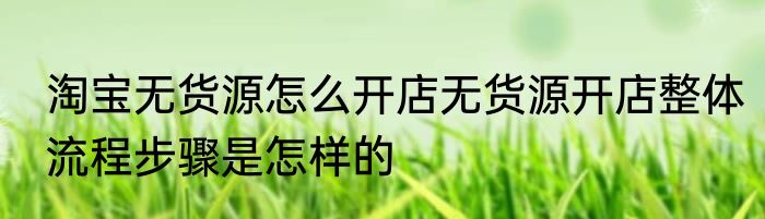 淘宝无货源怎么开店无货源开店整体流程步骤是怎样的