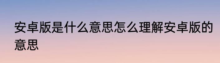安卓版是什么意思怎么理解安卓版的意思