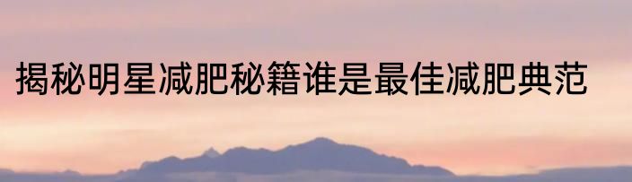 揭秘明星减肥秘籍谁是最佳减肥典范