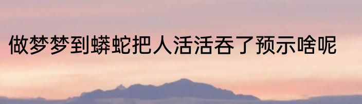 做梦梦到蟒蛇把人活活吞了预示啥呢