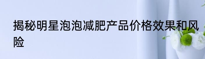 揭秘明星泡泡减肥产品价格效果和风险