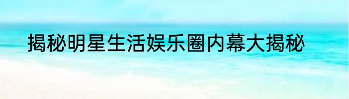 揭秘明星生活娱乐圈内幕大揭秘