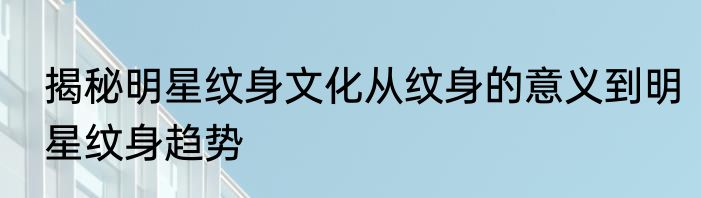 揭秘明星纹身文化从纹身的意义到明星纹身趋势
