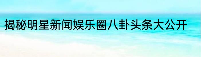 揭秘明星新闻娱乐圈八卦头条大公开