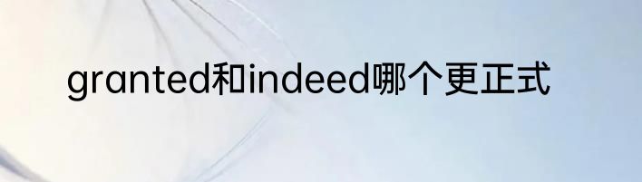 granted和indeed哪个更正式
