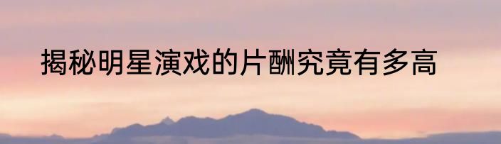 揭秘明星演戏的片酬究竟有多高