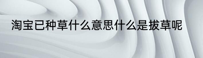 淘宝已种草什么意思什么是拔草呢