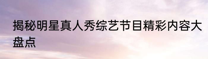 揭秘明星真人秀综艺节目精彩内容大盘点
