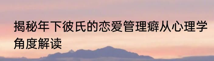 揭秘年下彼氏的恋爱管理癖从心理学角度解读