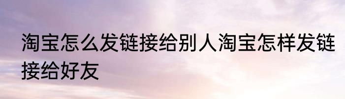 淘宝怎么发链接给别人淘宝怎样发链接给好友