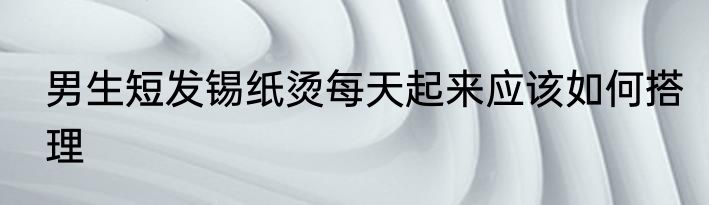 男生短发锡纸烫每天起来应该如何搭理