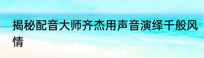 揭秘配音大师齐杰用声音演绎千般风情