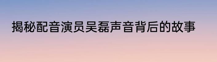 揭秘配音演员吴磊声音背后的故事