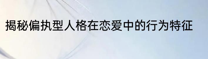 揭秘偏执型人格在恋爱中的行为特征