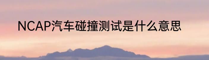 NCAP汽车碰撞测试是什么意思