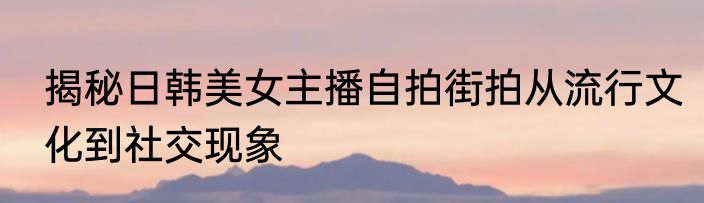 揭秘日韩美女主播自拍街拍从流行文化到社交现象