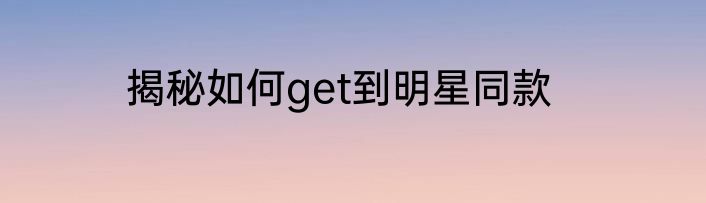 揭秘如何get到明星同款